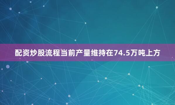 配资炒股流程当前产量维持在74.5万吨上方