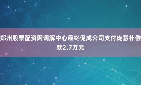 郑州股票配资网调解中心最终促成公司支付庞慧补偿款2.7万元