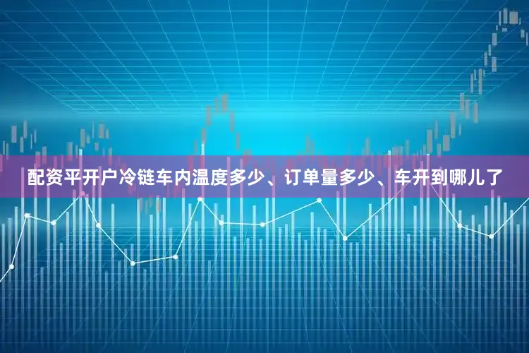 配资平开户冷链车内温度多少、订单量多少、车开到哪儿了