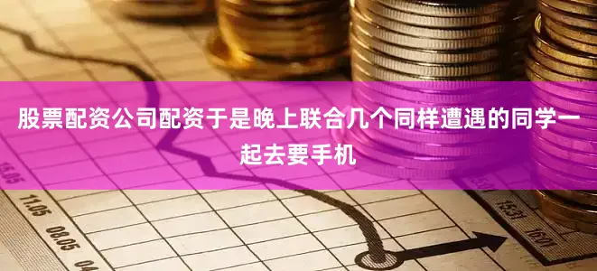 股票配资公司配资于是晚上联合几个同样遭遇的同学一起去要手机