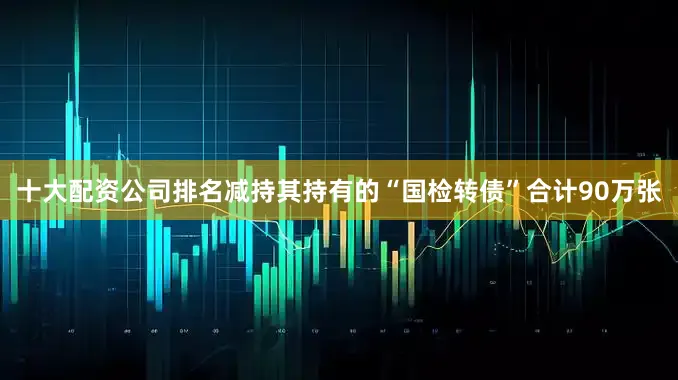 十大配资公司排名减持其持有的“国检转债”合计90万张