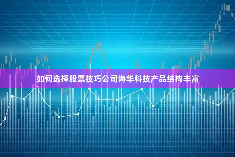 如何选择股票技巧公司海华科技产品结构丰富