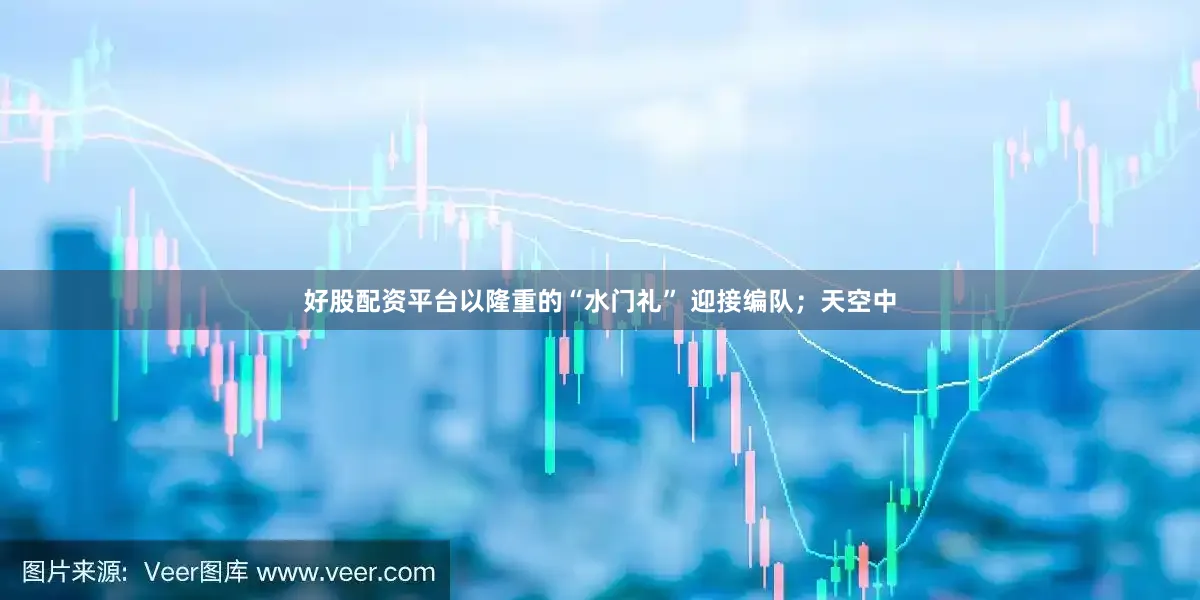 好股配资平台以隆重的“水门礼” 迎接编队；天空中