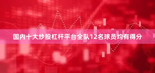 国内十大炒股杠杆平台全队12名球员均有得分