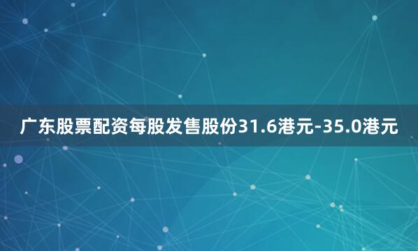 广东股票配资每股发售股份31.6港元-35.0港元
