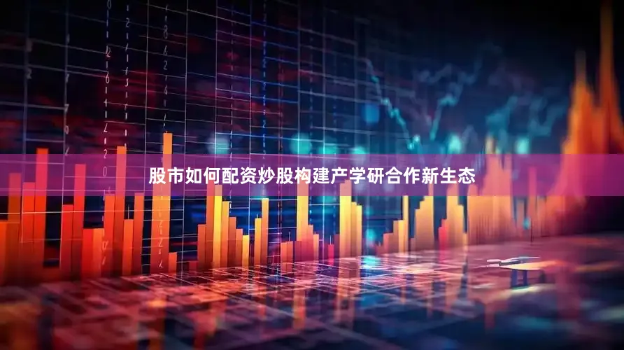 股市如何配资炒股构建产学研合作新生态