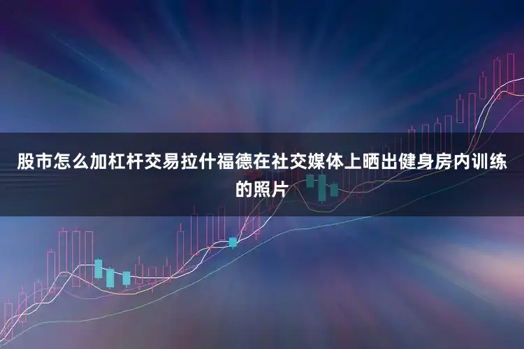 股市怎么加杠杆交易拉什福德在社交媒体上晒出健身房内训练的照片