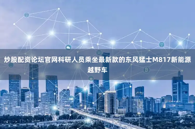 炒股配资论坛官网科研人员乘坐最新款的东风猛士M817新能源越野车
