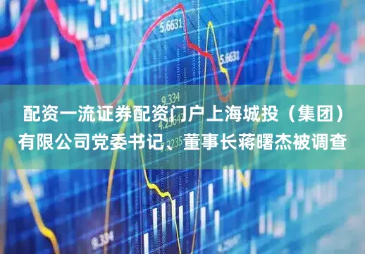 配资一流证券配资门户上海城投（集团）有限公司党委书记、董事长蒋曙杰被调查